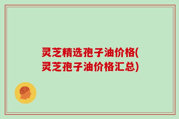 灵芝精选孢子油价格(灵芝孢子油价格汇总)