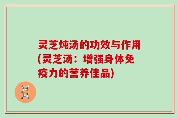 灵芝炖汤的功效与作用(灵芝汤:增强身体免疫力的营养佳品) 灵芝炖汤的功效与作用(灵芝汤:增强身体免疫力的营养佳品)