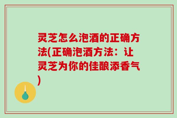灵芝怎么泡酒的正确方法(正确泡酒方法:让灵芝为你的佳酿添香气) 灵芝怎么泡酒的正确方法(正确泡酒方法:让灵芝为你的佳酿添香气)