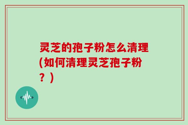 灵芝的孢子粉怎么清理(如何清理灵芝孢子粉？)