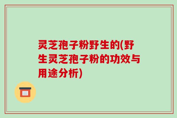 灵芝孢子粉野生的(野生灵芝孢子粉的功效与用途分析)