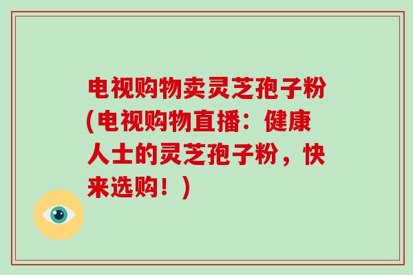 电视购物卖灵芝孢子粉(电视购物直播：健康人士的灵芝孢子粉，快来选购！)