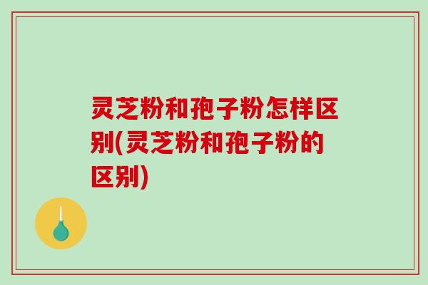 灵芝粉和孢子粉怎样区别(灵芝粉和孢子粉的区别)