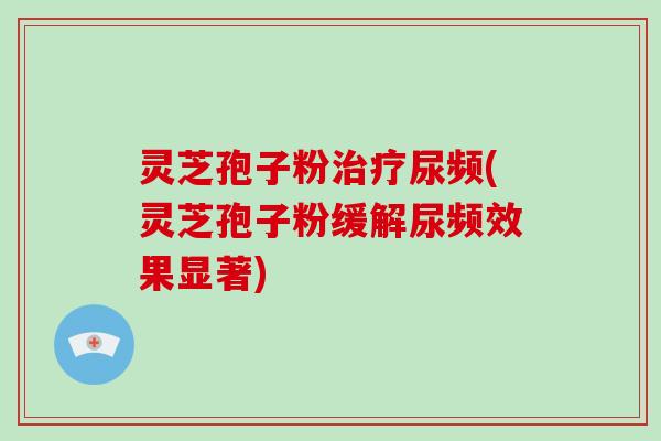 灵芝孢子粉尿频(灵芝孢子粉缓解尿频效果显著)