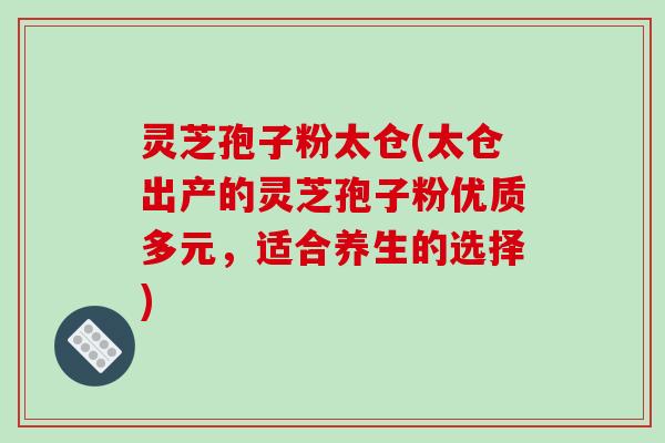 灵芝孢子粉太仓(太仓出产的灵芝孢子粉优质多元，适合养生的选择)