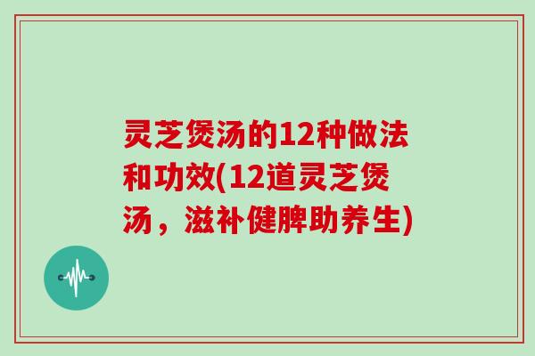 灵芝煲汤的12种做法和功效(12道灵芝煲汤，滋补健脾助养生)