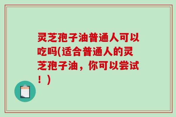灵芝孢子油普通人可以吃吗(适合普通人的灵芝孢子油，你可以尝试！)