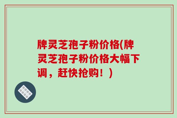 牌灵芝孢子粉价格(牌灵芝孢子粉价格大幅下调，赶快抢购！)