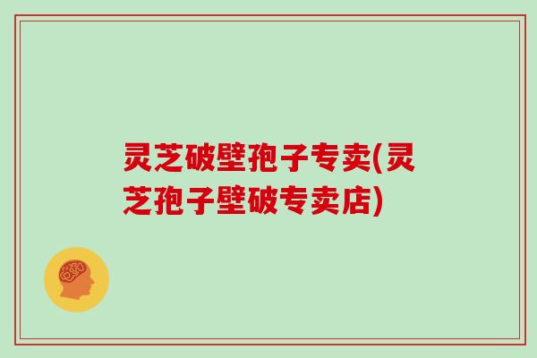 灵芝破壁孢子专卖(灵芝孢子壁破专卖店)