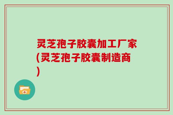 灵芝孢子胶囊加工厂家(灵芝孢子胶囊制造商)