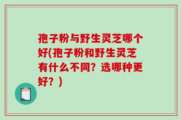 孢子粉与野生灵芝哪个好(孢子粉和野生灵芝有什么不同？选哪种更好？)