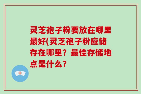 灵芝孢子粉要放在哪里好(灵芝孢子粉应储存在哪里？佳存储地点是什么？
