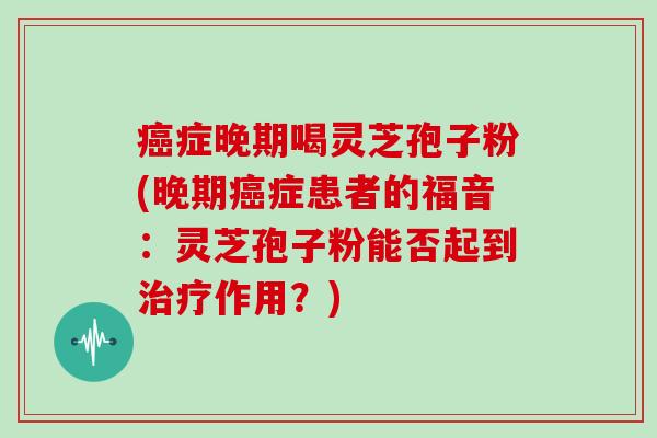 症晚期喝灵芝孢子粉(晚期症患者的福音：灵芝孢子粉能否起到作用？)