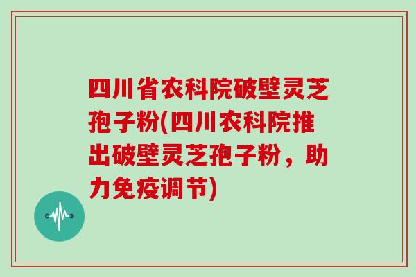 四川省农科院破壁灵芝孢子粉(四川农科院推出破壁灵芝孢子粉，助力免疫调节)