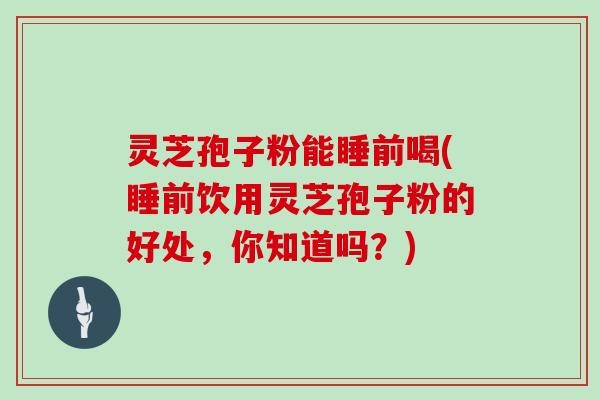 灵芝孢子粉能睡前喝(睡前饮用灵芝孢子粉的好处，你知道吗？)
