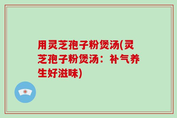 用灵芝孢子粉煲汤(灵芝孢子粉煲汤：养生好滋味)