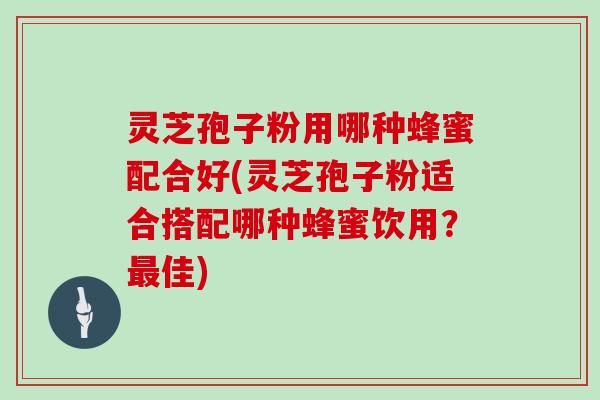 灵芝孢子粉用哪种蜂蜜配合好(灵芝孢子粉适合搭配哪种蜂蜜饮用？佳)