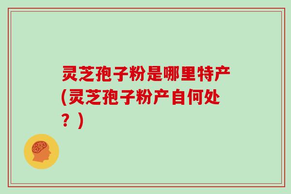灵芝孢子粉是哪里特产(灵芝孢子粉产自何处？)