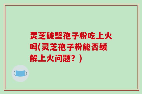 灵芝破壁孢子粉吃上火吗(灵芝孢子粉能否缓解上火问题？)