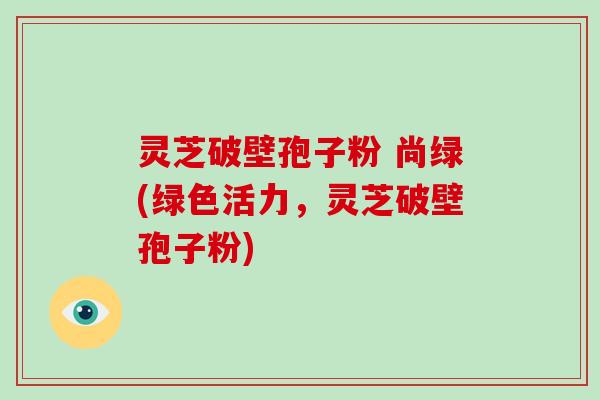 灵芝破壁孢子粉 尚绿(绿色活力,灵芝破壁孢子粉) 灵芝破壁孢子粉 尚绿(绿色活力,灵芝破壁孢子粉)
