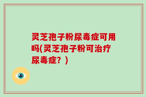 灵芝孢子粉尿毒症可用吗(灵芝孢子粉可尿毒症？)