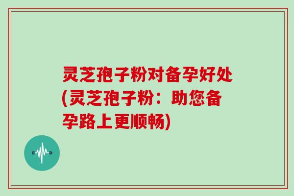 灵芝孢子粉对备孕好处(灵芝孢子粉:助您备孕路上更顺畅) 灵芝孢子粉对备孕好处(灵芝孢子粉:助您备孕路上更顺畅)