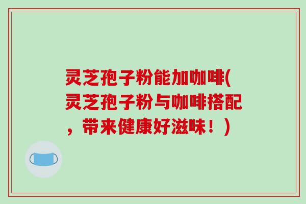 灵芝孢子粉能加咖啡(灵芝孢子粉与咖啡搭配，带来健康好滋味！)