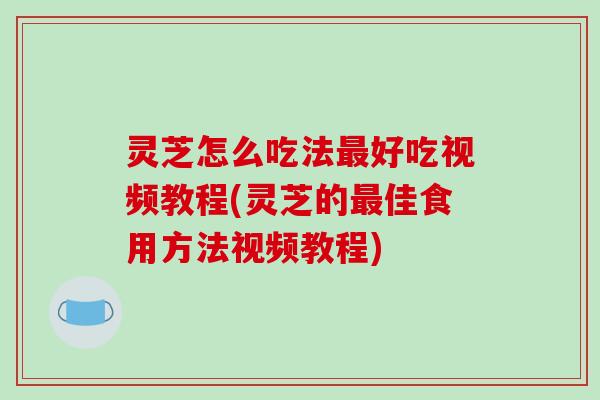 灵芝怎么吃法好吃视频教程(灵芝的佳食用方法视频教程)