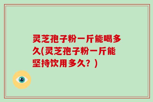 灵芝孢子粉一斤能喝多久(灵芝孢子粉一斤能坚持饮用多久？)