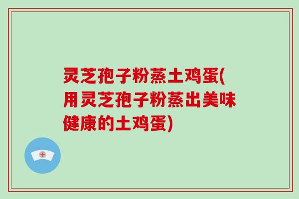 灵芝孢子粉蒸土鸡蛋(用灵芝孢子粉蒸出美味健康的土鸡蛋) 灵芝孢子粉蒸土鸡蛋(用灵芝孢子粉蒸出美味健康的土鸡蛋)