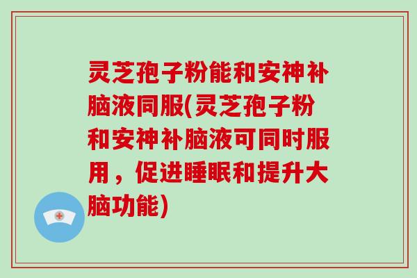 灵芝孢子粉能和安神补脑液同服(灵芝孢子粉和安神补脑液可同时服用，促进和提升大脑功能)