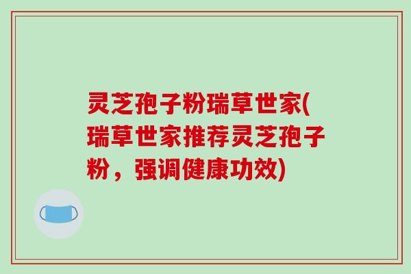灵芝孢子粉瑞草世家(瑞草世家推荐灵芝孢子粉，强调健康功效)