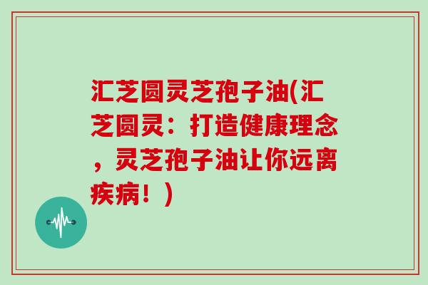 汇芝圆灵芝孢子油(汇芝圆灵：打造健康理念，灵芝孢子油让你远离！)