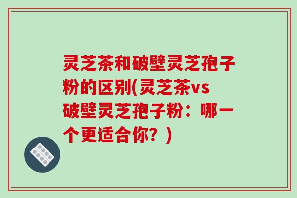 灵芝茶和破壁灵芝孢子粉的区别(灵芝茶vs破壁灵芝孢子粉：哪一个更适合你？)