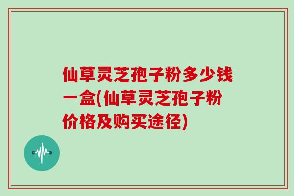 仙草灵芝孢子粉多少钱一盒(仙草灵芝孢子粉价格及购买途径) 仙草灵芝孢子粉多少钱一盒(仙草灵芝孢子粉价格及购买途径)