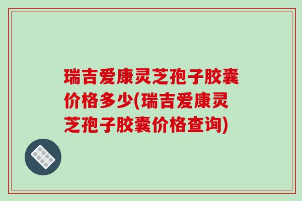瑞吉爱康灵芝孢子胶囊价格多少(瑞吉爱康灵芝孢子胶囊价格查询)