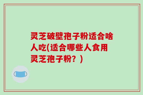 灵芝破壁孢子粉适合啥人吃(适合哪些人食用灵芝孢子粉？)