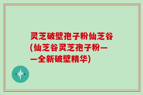 灵芝破壁孢子粉仙芝谷(仙芝谷灵芝孢子粉——全新破壁精华)