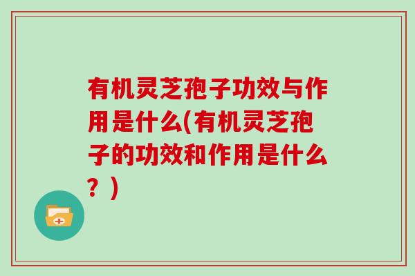 有机灵芝孢子功效与作用是什么(有机灵芝孢子的功效和作用是什么？)