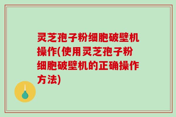 灵芝孢子粉细胞破壁机操作(使用灵芝孢子粉细胞破壁机的正确操作方法)