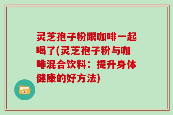 灵芝孢子粉跟咖啡一起喝了(灵芝孢子粉与咖啡混合饮料：提升身体健康的好方法)