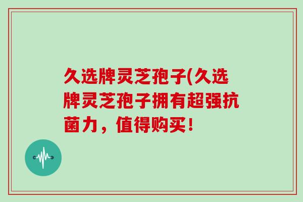 久选牌灵芝孢子(久选牌灵芝孢子拥有超强力,值得购买! 久选牌灵芝孢子(久选牌灵芝孢子拥有超强力,值得购买!