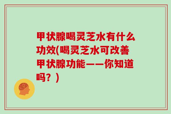 喝灵芝水有什么功效(喝灵芝水可改善功能——你知道吗?) 喝灵芝水有什么功效(喝灵芝水可改善功能——你知道吗?)