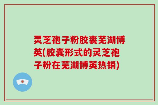灵芝孢子粉胶囊芜湖博英(胶囊形式的灵芝孢子粉在芜湖博英热销)