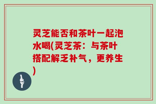 灵芝能否和茶叶一起泡水喝(灵芝茶：与茶叶搭配解乏，更养生)