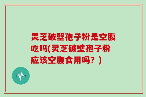 灵芝破壁孢子粉是空腹吃吗(灵芝破壁孢子粉应该空腹食用吗？)