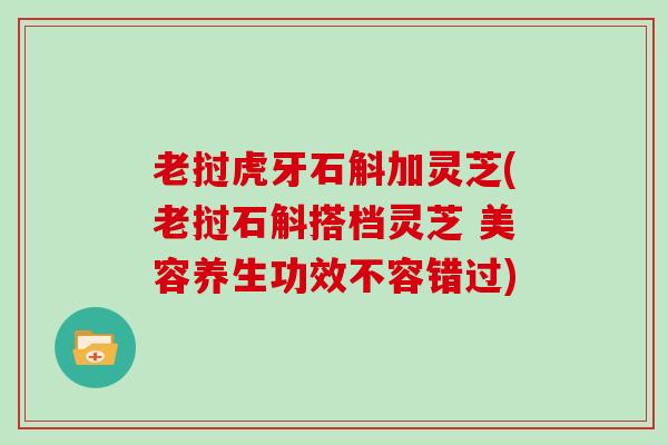 老挝虎牙石斛加灵芝(老挝石斛搭档灵芝 美容养生功效不容错过)