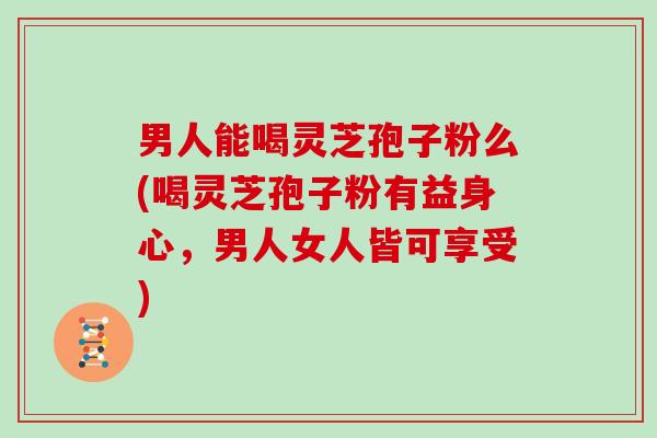 男人能喝灵芝孢子粉么(喝灵芝孢子粉有益身心，男人女人皆可享受)