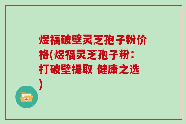 煜福破壁灵芝孢子粉价格(煜福灵芝孢子粉：打破壁提取 健康之选)