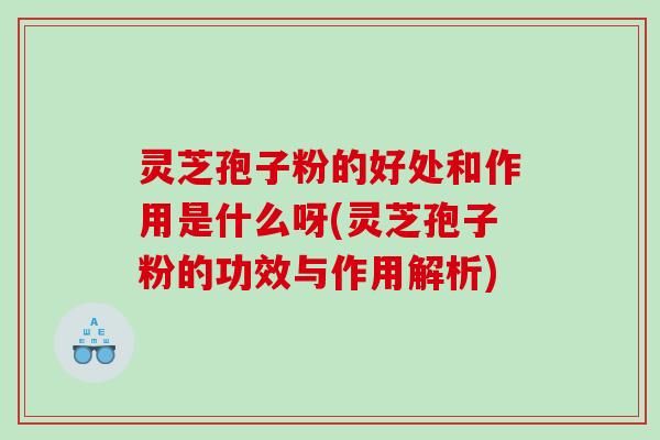 灵芝孢子粉的好处和作用是什么呀(灵芝孢子粉的功效与作用解析)